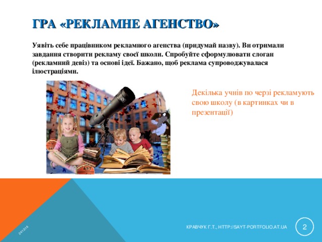 24/12/16 ГРА «РЕКЛАМНЕ АГЕНСТВО» Уявіть себе працівником рекламного агенства (придумай назву). Ви отримали завдання створити рекламу своєї школи. Спробуйте сформулювати слоган (рекламний девіз) та основі ідеї. Бажано, щоб реклама супроводжувалася ілюстраціями. Декілька учнів по черзі рекламують свою школу (в картинках чи в презентації)  КРАВЧУК Г.Т., HTTP://SAYT-PORTFOLIO.AT.UA 