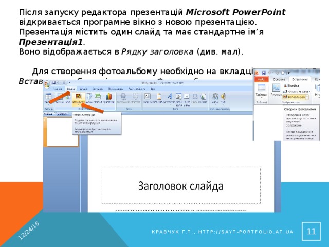12/24/16 Після запуску редактора презентацій Microsoft PowerPoint відкривається програмне вікно з новою презентацією. Презентація містить один слайд та має стандартне ім’я Презентація1 .  Воно відображається в Рядку заголовка (див. мал).  Для створення фотоальбому необхідно на вкладці Вставлення обрати інструмент Фотоальбом. 8 Кравчук Г.Т., http://sayt-portfolio.at.ua 