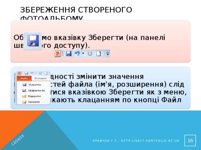 12/24/16 Збереження створеного фотоальбому Обираємо вказівку Зберегти (на панелі швидкого доступу). За необхідності змінити значення властивостей файла (ім'я, розширення) слід скористатися вказівкою Зберегти як з меню, яке викликають клацанням по кнопці Файл 14 Кравчук Г.Т., http://sayt-portfolio.at.ua 