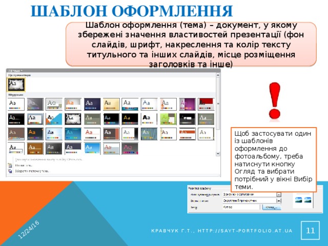 Шаблон оформлення 12/24/16 Шаблон оформлення (тема) – документ, у якому збережені значення властивостей презентації (фон слайдів, шрифт, накреслення та колір тексту титульного та інших слайдів, місце розміщення заголовків та інше) Щоб застосувати один із шаблонів оформлення до фотоальбому, треба натиснути кнопку Огляд та вибрати потрібний у вікні Вибір теми. 9 Кравчук Г.Т., http://sayt-portfolio.at.ua 