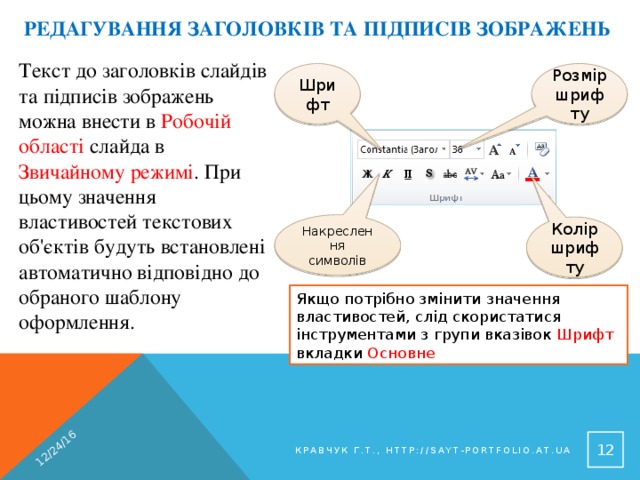 12/24/16 Редагування заголовків та підписів зображень Текст до заголовків слайдів та підписів зображень можна внести в Робочій області слайда в Звичайному режимі . При цьому значення властивостей текстових об'єктів будуть встановлені автоматично відповідно до обраного шаблону оформлення. Шрифт Розмір шрифту Накреслення символів Колір шрифту Якщо потрібно змінити значення властивостей, слід скористатися інструментами з групи вказівок Шрифт вкладки Основне 9 Кравчук Г.Т., http://sayt-portfolio.at.ua 