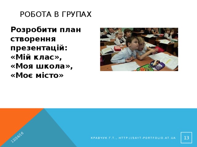 12/24/16 Робота в групах Розробити план створення презентацій: «Мій клас», «Моя школа», «Моє місто» 9 Кравчук Г.Т., http://sayt-portfolio.at.ua 