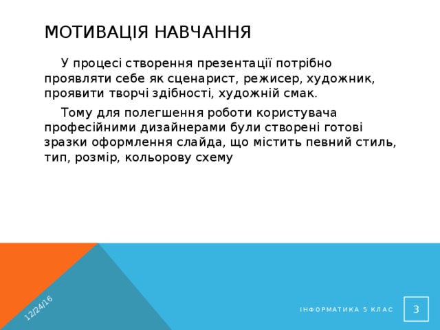 12/24/16 Мотивація навчання У процесі створення презентації потрібно проявляти себе як сценарист, режисер, художник, проявити творчі здібності, художній смак. Тому для полегшення роботи користувача професійними дизайнерами були створені готові зразки оформлення слайда, що містить певний стиль, тип, розмір, кольорову схему  Інформатика 5 клас 