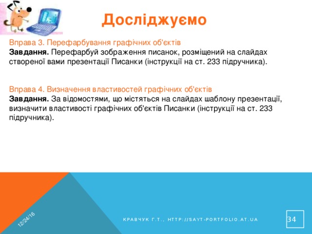 12/24/16 Досліджуємо Вправа 3. Перефарбування графічних об'єктів Завдання. Перефарбуй зображення писанок, розміщений на слайдах створеної вами презентації Писанки (інструкції на ст. 233 підручника). Вправа 4. Визначення властивостей графічних об'єктів Завдання. За відомостями, що містяться на слайдах шаблону презентації, визначити властивості графічних об'єктів Писанки (інструкції на ст. 233 підручника). 31 Кравчук Г.Т., http://sayt-portfolio.at.ua 