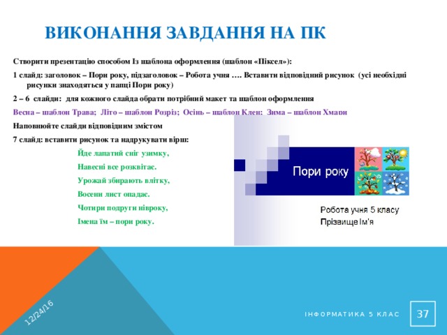 12/24/16 Виконання завдання на ПК Створити презентацію способом Із шаблона оформлення (шаблон «Піксел»): 1 слайд: заголовок – Пори року, підзаголовок – Робота учня …. Вставити відповідний рисунок (усі необхідні рисунки знаходяться у папці Пори року) 2 – 6 слайди: для кожного слайда обрати потрібний макет та шаблон оформлення Весна – шаблон Трава; Літо – шаблон Розріз; Осінь – шаблон Клен; Зима – шаблон Хмари Наповнюйте слайди відповідним змістом 7 слайд: вставити рисунок та надрукувати вірш: Йде лапатий сніг узимку, Навесні все розквітає. Урожай збирають влітку, Восени лист опадає. Чотири подруги нівроку, Імена їм – пори року.   Інформатика 5 клас 