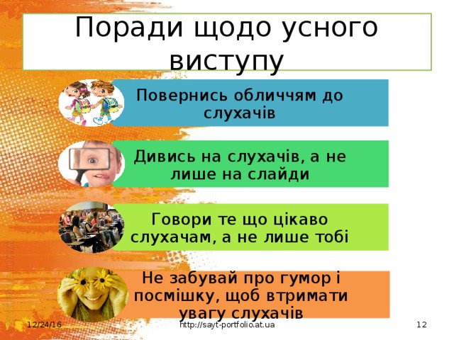 Повернись обличчям до слухачів Дивись на слухачів, а не лише на слайди Говори те що цікаво слухачам, а не лише тобі Не забувай про гумор і посмішку, щоб втримати увагу слухачів Поради щодо усного виступу 12/24/16 http://sayt-portfolio.at.ua 12 