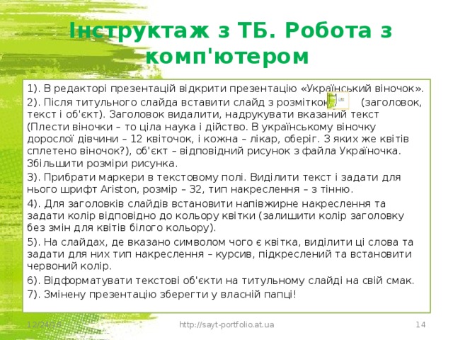 Інструктаж з ТБ. Робота з комп'ютером 1). В редакторі презентацій відкрити презентацію «Український віночок». 2). Після титульного слайда вставити слайд з розміткою (заголовок, текст і об'єкт). Заголовок видалити, надрукувати вказаний текст (Плести віночки – то ціла наука і дійство. В українському віночку дорослої дівчини – 12 квіточок, і кожна – лікар, оберіг. З яких же квітів сплетено віночок?), об'єкт – відповідний рисунок з файла Україночка. Збільшити розміри рисунка. 3). Прибрати маркери в текстовому полі. Виділити текст і задати для нього шрифт Ariston, розмір – 32, тип накреслення – з тінню. 4). Для заголовків слайдів встановити напівжирне накреслення та задати колір відповідно до кольору квітки (залишити колір заголовку без змін для квітів білого кольору). 5). На слайдах, де вказано символом чого є квітка, виділити ці слова та задати для них тип накреслення – курсив, підкреслений та встановити червоний колір. 6). Відформатувати текстові об'єкти на титульному слайді на свій смак. 7). Змінену презентацію зберегти у власній папці! 12/24/16 http://sayt-portfolio.at.ua 12 