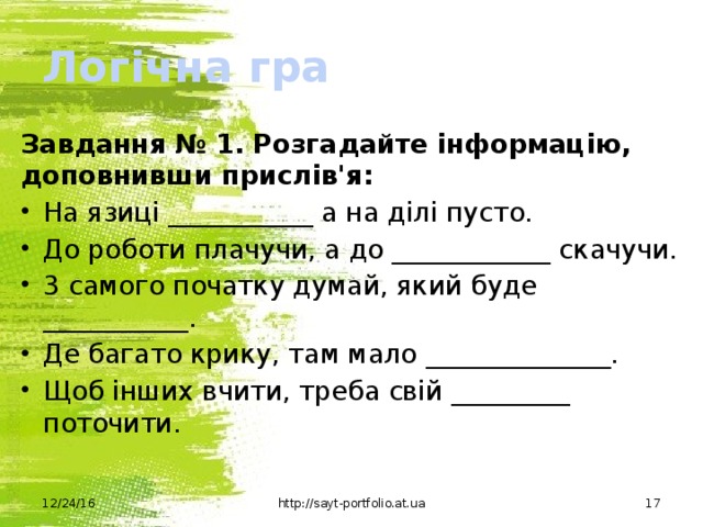 Логічна гра Завдання № 1.  Розгадайте інформацію, доповнивши прислів'я: На язиці ___________ а на ділі пусто. До роботи плачучи, а до ____________ скачучи. 3 самого початку думай, який буде ___________. Де багато крику, там мало ______________. Щоб інших вчити, треба свій _________ поточити. 12/24/16 http://sayt-portfolio.at.ua  