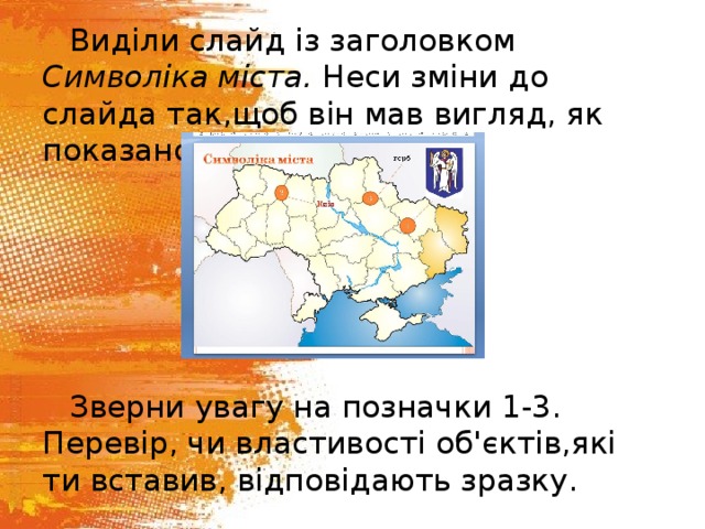 Виділи слайд із заголовком Символіка міста. Неси зміни до слайда так,щоб він мав вигляд, як показано на малюнку. Зверни увагу на позначки 1-3. Перевір, чи властивості об'єктів,які ти вставив, відповідають зразку. 