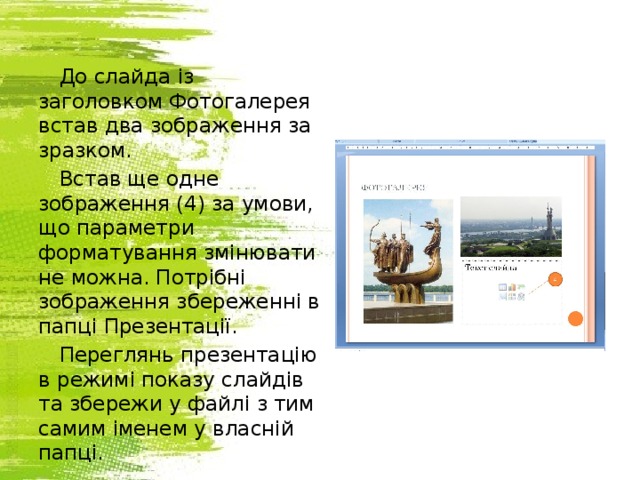 До слайда із заголовком Фотогалерея встав два зображення за зразком. Встав ще одне зображення (4) за умови, що параметри форматування змінювати не можна. Потрібні зображення збереженні в папці Презентації. Переглянь презентацію в режимі показу слайдів та збережи у файлі з тим самим іменем у власній папці. 