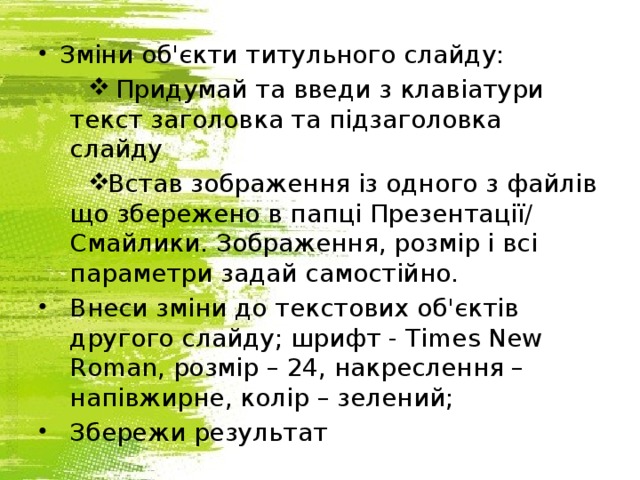 Зміни об'єкти титульного слайду:  Придумай та введи з клавіатури текст заголовка та підзаголовка слайду Встав зображення із одного з файлів що збережено в папці Презентації/ Смайлики. Зображення, розмір і всі параметри задай самостійно. Внеси зміни до текстових об'єктів другого слайду; шрифт - Times New Roman, розмір – 24, накреслення – напівжирне, колір – зелений; Збережи результат 