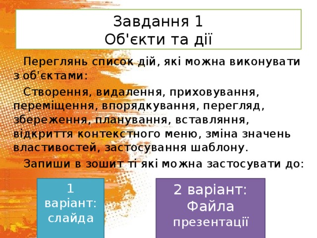 Завдання 1  Об'єкти та дії Переглянь список дій, які можна виконувати з об'єктами: Створення, видалення, приховування, переміщення, впорядкування, перегляд, збереження, планування, вставляння, відкриття контекстного меню, зміна значень властивостей, застосування шаблону. Запиши в зошит ті які можна застосувати до: 1 варіант: 2 варіант: слайда Файла презентації 