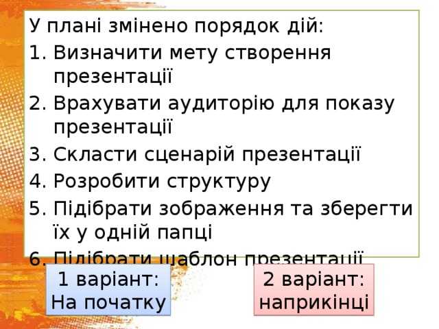 У плані змінено порядок дій: Визначити мету створення презентації Врахувати аудиторію для показу презентації Скласти сценарій презентації Розробити структуру Підібрати зображення та зберегти їх у одній папці Підібрати шаблон презентації 1 варіант: 2 варіант: На початку наприкінці 