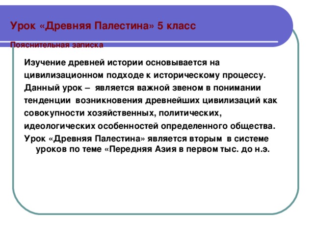  Урок «Древняя Палестина» 5 класс   Пояснительная записка Изучение древней истории основывается на цивилизационном подходе к историческому процессу. Данный урок – является важной звеном в понимании тенденции возникновения древнейших цивилизаций как совокупности хозяйственных, политических, идеологических особенностей определенного общества. Урок «Древняя Палестина» является вторым в системе уроков по теме «Передняя Азия в первом тыс. до н.э.  