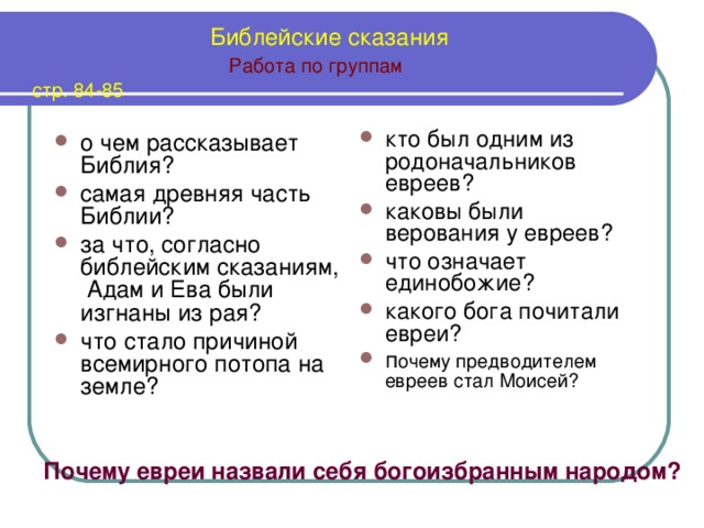  Библейские сказания   Работа по группам  стр. 84-85 кто был одним из родоначальников евреев? каковы были верования у евреев? что означает единобожие? какого бога почитали евреи? п очему предводителем евреев стал Моисей?  о чем рассказывает Библия? самая древняя часть Библии? за что, согласно библейским сказаниям, Адам и Ева были изгнаны из рая? что стало причиной всемирного потопа на земле?  Почему евреи назвали себя богоизбранным народом?  