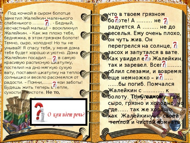 что в твоем грязном болоте! А ……… не радуется. А ……… не до веселья. Ему очень плохо, он чуть жив. Он перегрелся на солнце, засох и запутался в вате. Как увидел его Жалейкин, так и заревел. Всего …….. облил слезами, и вовремя: еще немножко – и ……. ……бы погиб. Помчался Жалейкин с ………... к болоту. Тому самому, где сыро, грязно и холодно, но где…… так же хорошо, как Жалейкину в своей  Под кочкой в сыром болотце заметил Жалейкин маленького слабенького ………….. - Бедный, несчастный малыш! – воскликнул Жалейкин. – Как же плохо тебе, бедняжка, в этом грязном болоте! Темно, сыро, холодно! Но ты не унывай! Я спасу тебя, у меня дома тебе будет хорошо и уютно. Дома Жалейкин посадил ……. в самую красивую расписную шкатулку, постелил на дно мягкую сухую вату, поставил шкатулку на теплое солнышко и весело рассмеялся от радости. – Помни,…….., мои заботы! Будешь жить теперь в тепле, сухости и чистоте. Не то,   теплой и чистой комнате. (Н. Сладков ) 