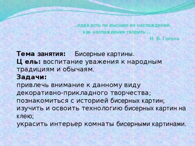 ...едва есть ли высшее из наслаждений,  как наслаждение творить…  Н. В. Гоголь Тема занятия : Бисерные картины.   Ц ель: воспитание уважения к народным традициям и обычаям .  Задачи: привлечь внимание к данному виду декоративно-прикладного творчества;  познакомиться с историей бисерных картин ;  изучить и освоить технологию бисерных картин на клею ;  украсить интерьер комнаты бисерными картинами . 