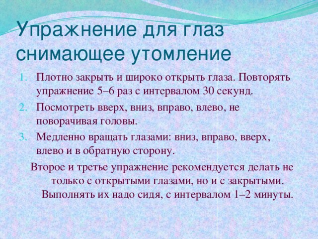 Упражнение для глаз снимающее утомление Плотно закрыть и широко открыть глаза. Повторять упражнение 5–6 раз с интервалом 30 секунд. Посмотреть вверх, вниз, вправо, влево, не поворачивая головы. Медленно вращать глазами: вниз, вправо, вверх, влево и в обратную сторону.  Второе и третье упражнение рекомендуется делать не только с открытыми глазами, но и с закрытыми. Выполнять их надо сидя, с интервалом 1–2 минуты. 