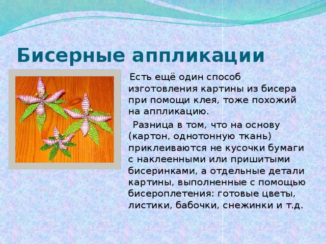 Бисерные аппликации  Есть ещё один способ изготовления картины из бисера при помощи клея, тоже похожий на аппликацию.  Разница в том, что на основу (картон, однотонную ткань) приклеиваются не кусочки бумаги с наклеенными или пришитыми бисеринками, а отдельные детали картины, выполненные с помощью бисероплетения: готовые цветы, листики, бабочки, снежинки и т.д. 