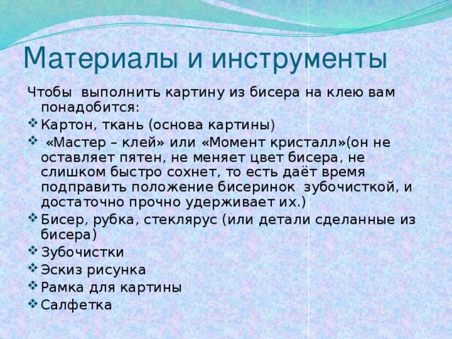 М атериалы и инструменты Чтобы выполнить картину из бисера на клею вам понадобится: Картон, ткань (основа картины )  « М астер – клей» или «Момент кристалл»(он не оставляет пятен, не меняет цвет бисера, не слишком быстро сохнет, то есть даёт время подправить положение бисеринок зубочисткой, и достаточно прочно удерживает их.) Бисер, рубка, стеклярус (или детали сделанные из бисера) Зубочистки Эскиз рисунка Рамка для картины Салфетка 
