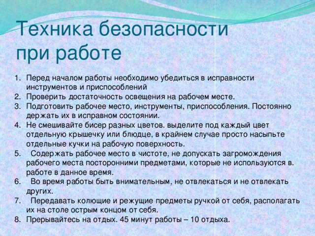 Техника безопасности  при работе Перед началом работы необходимо убедиться в исправности инструментов и приспособлений Проверить достаточность освещения на рабочем месте. Подготовить рабочее место, инструменты, приспособления. Постоянно держать их в исправном состоянии. Не смешивайте бисер разных цветов. выделите под каждый цвет отдельную крышечку или блюдце, в крайнем случае просто насыпьте отдельные кучки на рабочую поверхность.  Содержать рабочее место в чистоте, не допускать загромождения рабочего места посторонними предметами, которые не используются в. работе в данное время.  Во время работы быть внимательным, не отвлекаться и не отвлекать других.  Передавать колющие и режущие предметы ручкой от себя, располагать их на столе острым концом от себя. Прерывайтесь на отдых. 45 минут работы – 10 отдыха. 