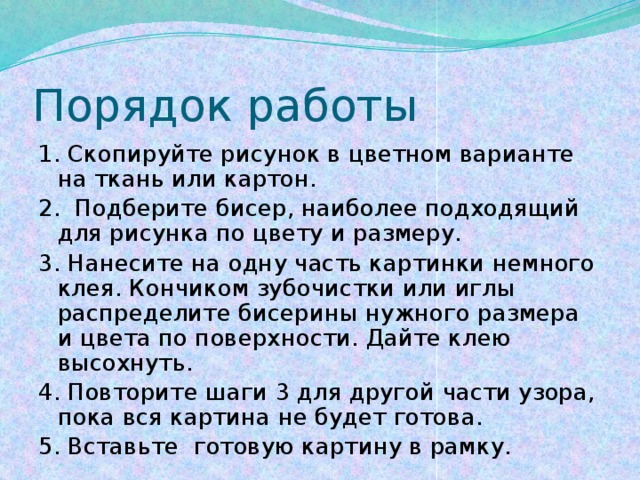 Порядок работы 1. Скопируйте рисунок в цветном варианте на ткань или картон. 2. Подберите бисер, наиболее подходящий для рисунка по цвету и размеру. 3. Нанесите на одну часть картинки немного клея. Кончиком зубочистки или иглы распределите бисерины нужного размера и цвета по поверхности. Дайте клею высохнуть. 4. Повторите шаги 3 для другой части узора, пока вся картина не будет готова. 5. Вставьте готовую картину в рамку. 