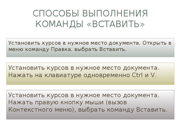 Способы выполнения команды «вставить» Установить курсов в нужное место документа. Открыть в меню команду Правка, выбрать Вставить. Установить курсов в нужное место документа. Нажать на клавиатуре одновременно Ctrl и V. Установить курсов в нужное место документа. Нажать правую кнопку мыши (вызов Контекстного меню), выбрать команду Вставить. 