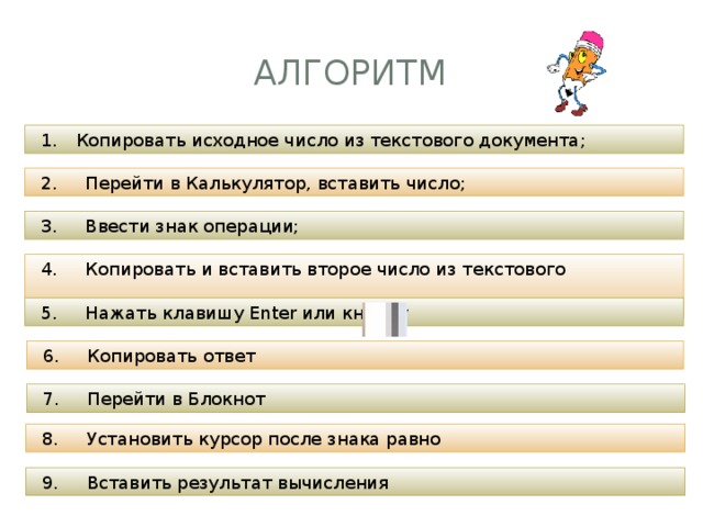 Алгоритм Копировать исходное число из текстового документа; 2. Перейти в Калькулятор, вставить число; 3. Ввести знак операции; 4. Копировать и вставить второе число из текстового документа; 5. Нажать клавишу Enter или кнопку 6. Копировать ответ 7. Перейти в Блокнот 8. Установить курсор после знака равно 9. Вставить результат вычисления 