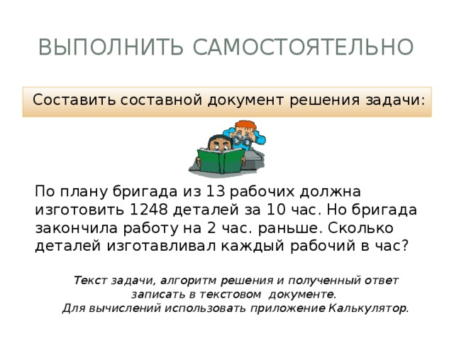 Выполнить самостоятельно Составить составной документ решения задачи: По плану бригада из 13 рабочих должна изготовить 1248 деталей за 10 час. Но бригада закончила работу на 2 час. раньше. Сколько деталей изготавливал каждый рабочий в час? Текст задачи, алгоритм решения и полученный ответ записать в текстовом документе. Для вычислений использовать приложение Калькулятор. 