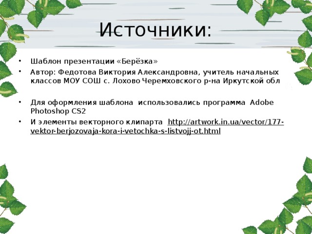 Источники: Шаблон презентации «Берёзка»  Автор: Федотова Виктория Александровна, учитель начальных классов МОУ СОШ с. Лохово Черемховского р-на Иркутской обл Для оформления шаблона использовались программа Adobe Photoshop CS2 И элементы векторного клипарта http://artwork.in.ua/vector/177-vektor-berjozovaja-kora-i-vetochka-s-listvojj-ot.html    