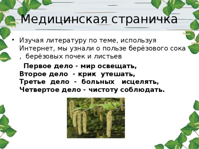 Медицинская страничка Изучая литературу по теме, используя Интернет, мы узнали о пользе берёзового сока , берёзовых почек и листьев  Первое дело - мир освещать,  Второе дело - крик утешать,  Третье дело - больных исцелять,  Четвертое дело - чистоту соблюдать.  