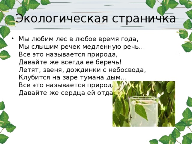 Экологическая страничка Мы любим лес в любое время года,  Мы слышим речек медленную речь…  Все это называется природа,  Давайте же всегда ее беречь!  Летят, звеня, дождинки с небосвода,  Клубится на заре тумана дым…  Все это называется природа,  Давайте же сердца ей отдадим!  