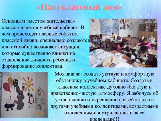 «Наш классный дом» Основным «местом жительства» класса является учебный кабинет. В нем происходят главные события классной жизни, специально создаются или стихийно возникают ситуации, которые существенно влияют на становление личности ребенка и формирование коллектива. Моя задача- создать уютную и комфортную обстановку в учебном кабинете. Создать в классном коллективе духовно -богатую и нравственно-чистую атмосферу. Я забочусь об установлении и укреплении связей класса с другими учебными коллективами, возрастными отношениями внутри школы и за ее пределами!!! 