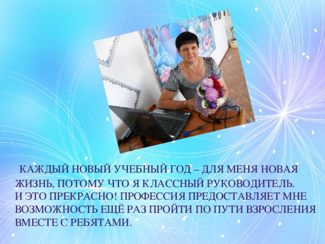  каждый новый учебный год – для меня новая жизнь, потому что я классный руководитель. И это прекрасно! Профессия предоставляет мне возможность ещё раз пройти по пути взросления вместе с ребятами. 
