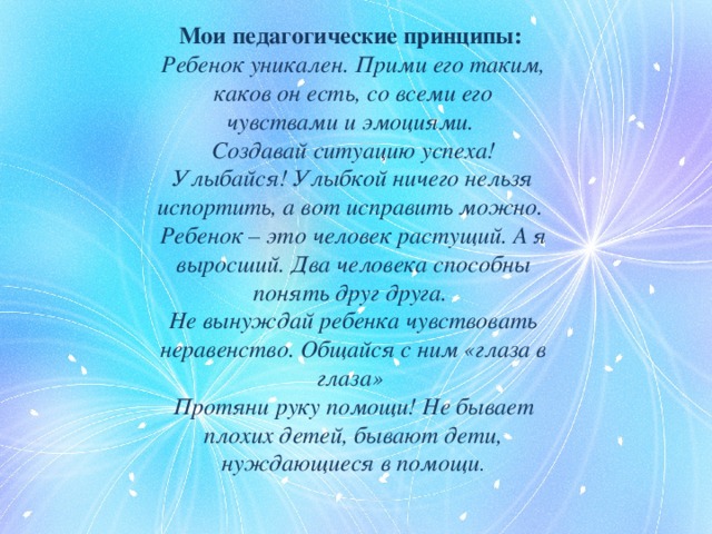 Мои педагогические принципы: Ребенок уникален. Прими его таким, каков он есть, со всеми его чувствами и эмоциями.  Создавай ситуацию успеха! Улыбайся! Улыбкой ничего нельзя испортить, а вот исправить можно.  Ребенок – это человек растущий. А я выросший. Два человека способны понять друг друга.  Не вынуждай ребенка чувствовать неравенство. Общайся с ним «глаза в глаза»  Протяни руку помощи! Не бывает плохих детей, бывают дети, нуждающиеся в помощи . 