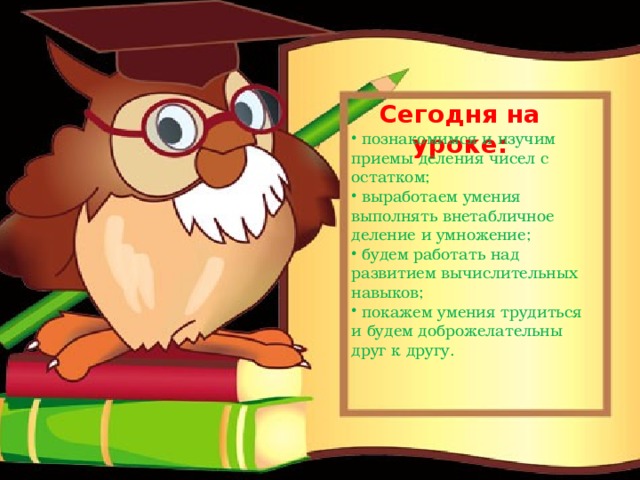 Сегодня на уроке:  познакомимся и изучим приемы деления чисел с остатком;  выработаем умения выполнять внетабличное деление и умножение;  будем работать над развитием вычислительных навыков;  покажем умения трудиться и будем доброжелательны друг к другу. 