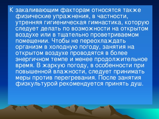К закаливающим факторам относятся также физические упражнения, в частности, утренняя гигиеническая гимнастика, которую следует делать по возможности на открытом воздухе или в тщательно проветриваемом помещении. Чтобы не переохлаждать организм в холодную погоду, занятия на открытом воздухе проводятся в более энергичном темпе и менее продолжительное время. В жаркую погоду, в особенности при повышенной влажности, следует принимать меры против перегревания. После занятия физкультурой рекомендуется принять душ.    