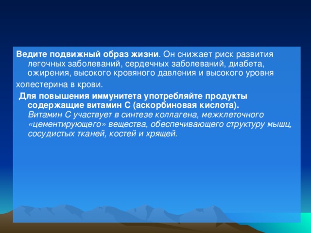 Ведите подвижный образ жизни . Он снижает риск развития легочных заболеваний, сердечных заболеваний, диабета, ожирения, высокого кровяного давления и высокого уровня холестерина в крови.  Для повышения иммунитета употребляйте продукты содержащие витамин С (аскорбиновая кислота).  Витамин С участвует в синтезе коллагена, межклеточного «цементирующего» вещества, обеспечивающего структуру мышц, сосудистых тканей, костей и хрящей.    