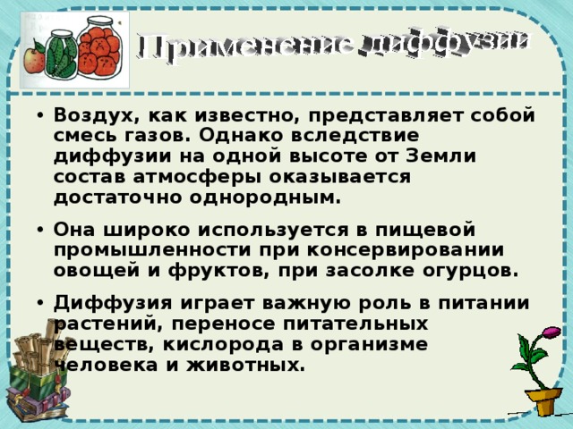 Воздух, как известно, представляет собой смесь газов. Однако вследствие диффузии на одной высоте от Земли состав атмосферы оказывается достаточно однородным. Она широко используется в пищевой промышленности при консервировании овощей и фруктов, при засолке огурцов. Диффузия играет важную роль в питании растений, переносе питательных веществ, кислорода в организме человека и животных.  