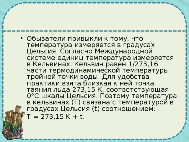 Обыватели привыкли к тому, что температура измеряется в градусах Цельсия. Согласно Международной системе единиц температура измеряется в Кельвинах. Кельвин равен 1/273,16 части термодинамической температуры тройной точки воды. Для удобства практики взята близкая к ней точка таяния льда 273,15 К, соответствующая 0°С шкалы Цельсия. Поэтому температура в кельвинах (Т) связана с температурой в градусах Цельсия (t) соотношением: Т = 273,15 K + t. 