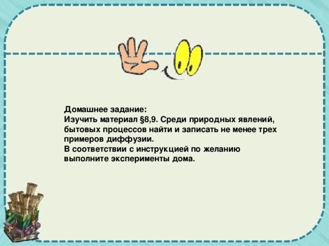 Домашнее задание: Изучить материал §8,9.  Среди природных явлений, бытовых процессов найти и записать не менее трех примеров диффузии. В соответствии с инструкцией по желанию выполните эксперименты дома.   