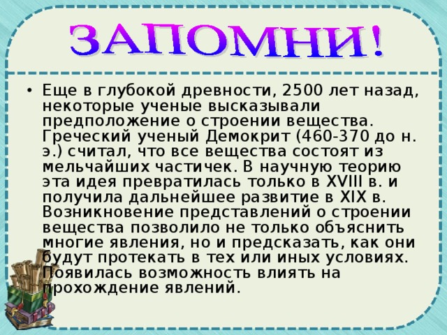 Еще в глубокой древности, 2500 лет назад, некоторые ученые высказывали предположение о строении вещества. Греческий ученый Демокрит (460-370 до н. э.) считал, что все вещества состоят из мельчайших частичек. В научную теорию эта идея превратилась только в ХV III в. и получила дальнейшее развитие в XIX в. Возникновение представлений о строении вещества позволило не только объяснить многие явления, но и предсказать, как они будут протекать в тех или иных условиях. Появилась возможность влиять на прохождение явлений. 