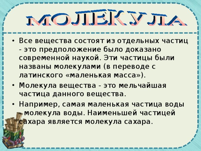 Все вещества состоят из отдельных частиц - это предположение было доказано современной наукой. Эти частицы были названы молекулами (в переводе с латинского «маленькая масса»). Молекула вещества - это мельчайшая частица данного вещества. Например, самая маленькая частица воды - молекула воды. Наименьшей частицей сахара является молекула сахара. 