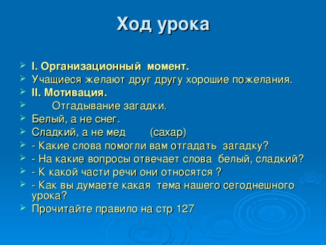 Ход урока   І. Организационный момент. Учащиеся желают друг другу хорошие пожелания. ІІ. Мотивация.  Отгадывание загадки. Белый, а не снег. Сладкий, а не мед  (сахар) - Какие слова помогли вам отгадать загадку? - На какие вопросы отвечает слова белый, сладкий? - К какой части речи они относятся ? - Как вы думаете какая тема нашего сегоднешного урока? Прочитайте правило на стр 127 