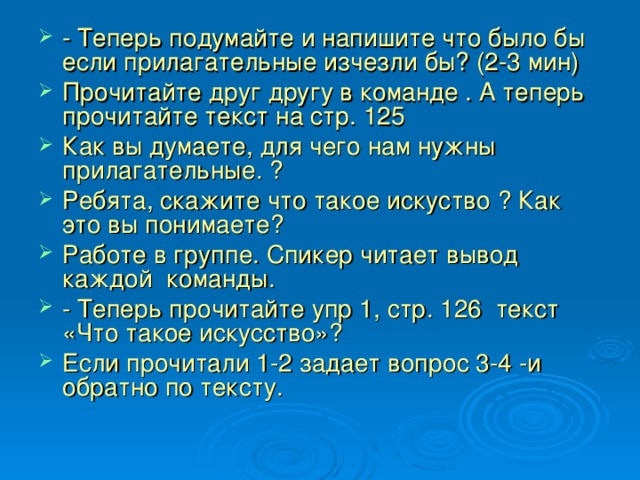 - Теперь подумайте и напишите что было бы если прилагательные изчезли бы? (2-3 мин) Прочитайте друг другу в команде . А теперь прочитайте текст на стр. 125 Как вы думаете, для чего нам нужны прилагательные. ? Ребята, скажите что такое искуство ? Как это вы понимаете? Работе в группе. Спикер читает вывод каждой команды. - Теперь прочитайте упр 1, стр. 126 текст «Что такое искусство»? Если прочитали 1-2 задает вопрос 3-4 -и обратно по тексту. 