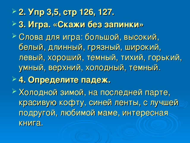 2. Упр 3,5, стр 126, 127. 3. Игра. «Скажи без запинки» Слова для игра: большой, высокий, белый, длинный, грязный, широкий, левый, хороший, темный, тихий, горький, умный, верхний, холодный, темный. 4. Определите падеж. Холодной зимой, на последней парте, красивую кофту, синей ленты, с лучшей подругой, любимой маме, интересная книга.  