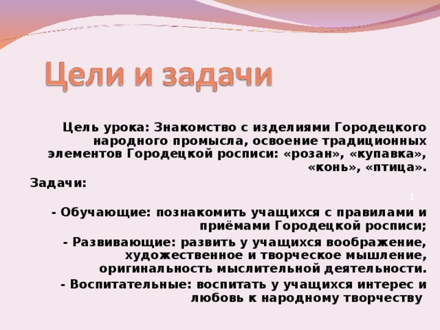 Цель урока: Знакомство с изделиями Городецкого народного промысла, освоение традиционных элементов Городецкой росписи: «розан», «купавка», «конь», «птица». Задачи: :  - Обучающие: познакомить учащихся с правилами и приёмами Городецкой росписи; - Развивающие: развить у учащихся воображение, художественное и творческое мышление, оригинальность мыслительной деятельности. - Воспитательные: воспитать у учащихся интерес и любовь к народному творчеству  