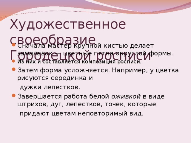 Художественное своеобразие Городецкой росписи Сначала мастер крупной кистью делает замалевок — цветные пятна округлой формы. Из них и составляется композиция росписи. Затем форма усложняется. Например, у цветка рисуются серединка и  дужки лепестков. Завершается работа белой оживкой в виде штрихов, дуг, лепестков, точек, которые  придают цветам неповторимый вид. 