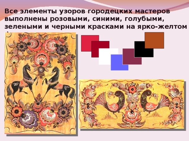 Все элементы узоров городецких мастеров выполнены розовыми, синими, голубыми, зелеными и черными красками на ярко-желтом фоне. 