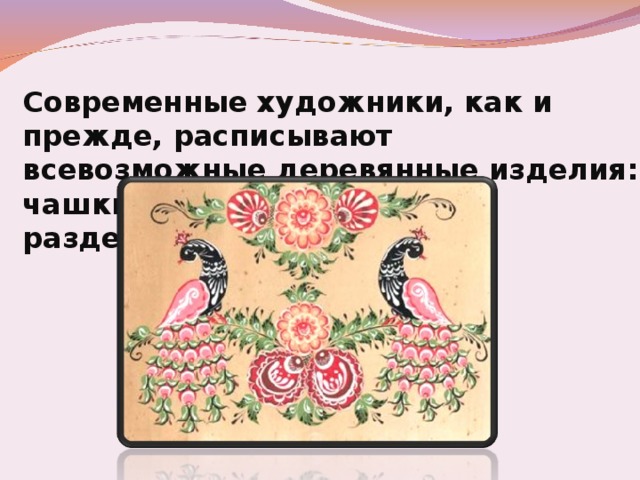 Современные художники, как и прежде, расписывают всевозможные деревянные изделия: чашки, солонки, поставцы, разделочные доски. 